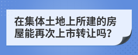 在集体土地上所建的房屋能再次上市转让吗？