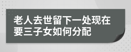 老人去世留下一处现在要三子女如何分配