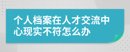 个人档案在人才交流中心现实不符怎么办