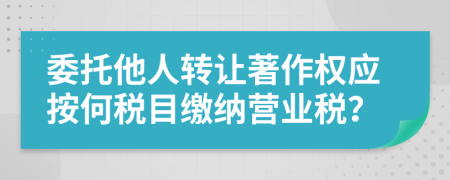 委托他人转让著作权应按何税目缴纳营业税？