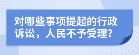 对哪些事项提起的行政诉讼，人民不予受理？