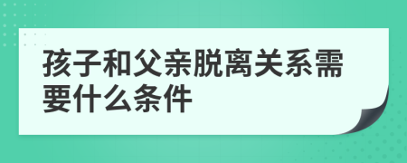 孩子和父亲脱离关系需要什么条件