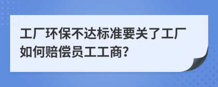 工厂环保不达标准要关了工厂如何赔偿员工工商？