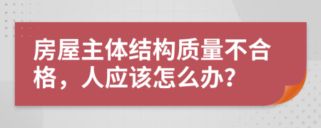 房屋主体结构质量不合格，人应该怎么办？