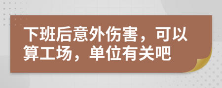 下班后意外伤害，可以算工场，单位有关吧