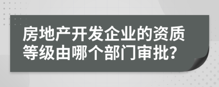 房地产开发企业的资质等级由哪个部门审批？