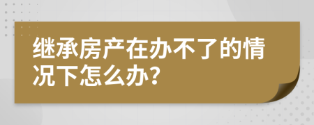 继承房产在办不了的情况下怎么办？