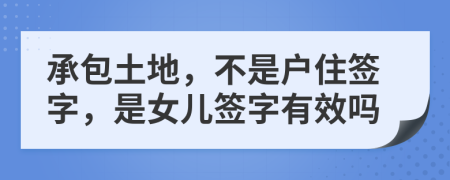 承包土地，不是户住签字，是女儿签字有效吗