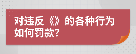 对违反《》的各种行为如何罚款？