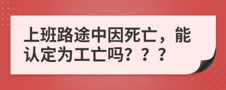 上班路途中因死亡，能认定为工亡吗？？？