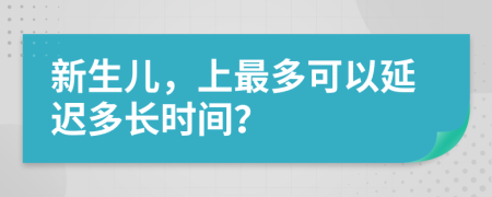 新生儿，上最多可以延迟多长时间？