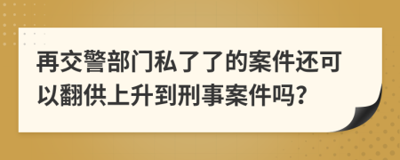 再交警部门私了了的案件还可以翻供上升到刑事案件吗？