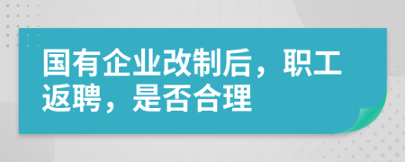 国有企业改制后，职工返聘，是否合理