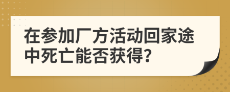 在参加厂方活动回家途中死亡能否获得？