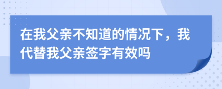 在我父亲不知道的情况下，我代替我父亲签字有效吗