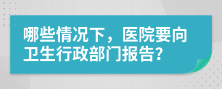 哪些情况下，医院要向卫生行政部门报告？