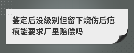 鉴定后没级别但留下烧伤后疤痕能要求厂里赔偿吗