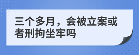 三个多月，会被立案或者刑拘坐牢吗