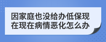 因家庭也没给办低保现在现在病情恶化怎么办