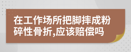 在工作场所把脚摔成粉碎性骨折,应该赔偿吗