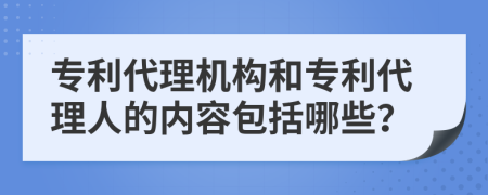 专利代理机构和专利代理人的内容包括哪些？