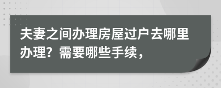 夫妻之间办理房屋过户去哪里办理？需要哪些手续，
