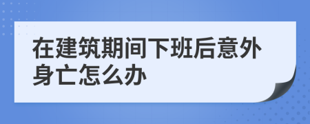 在建筑期间下班后意外身亡怎么办