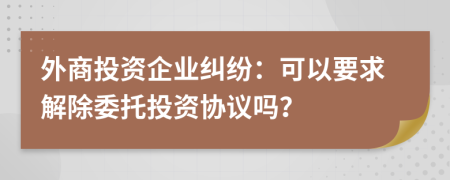 外商投资企业纠纷：可以要求解除委托投资协议吗？