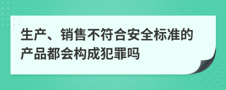生产、销售不符合安全标准的产品都会构成犯罪吗