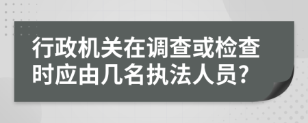 行政机关在调查或检查时应由几名执法人员?