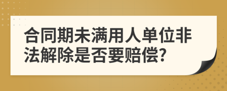 合同期未满用人单位非法解除是否要赔偿?