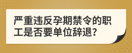 严重违反孕期禁令的职工是否要单位辞退？