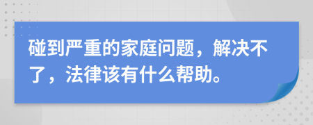 碰到严重的家庭问题，解决不了，法律该有什么帮助。
