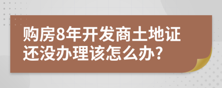 购房8年开发商土地证还没办理该怎么办?