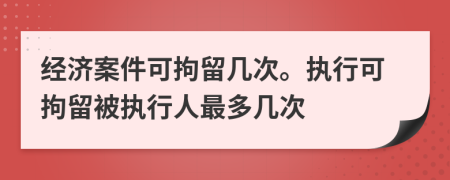 经济案件可拘留几次。执行可拘留被执行人最多几次