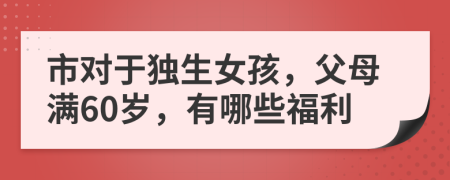 市对于独生女孩，父母满60岁，有哪些福利