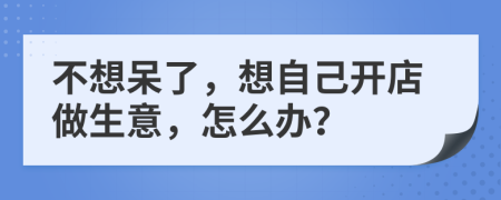 不想呆了，想自己开店做生意，怎么办？