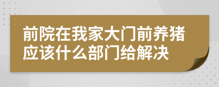 前院在我家大门前养猪应该什么部门给解决