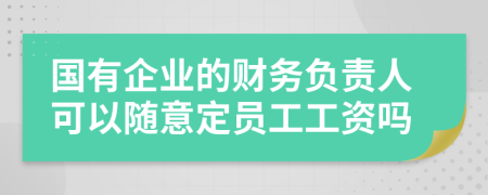 国有企业的财务负责人可以随意定员工工资吗