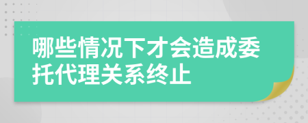 哪些情况下才会造成委托代理关系终止