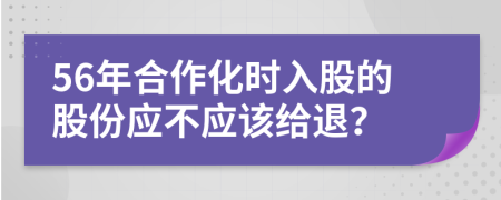 56年合作化时入股的股份应不应该给退？