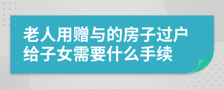 老人用赠与的房子过户给子女需要什么手续