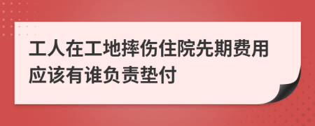 工人在工地摔伤住院先期费用应该有谁负责垫付