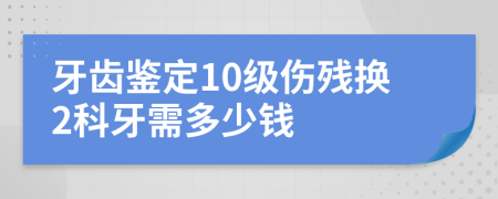 牙齿鉴定10级伤残换2科牙需多少钱
