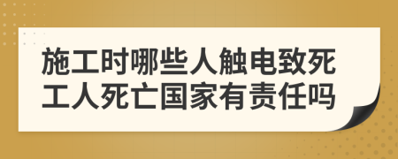 施工时哪些人触电致死工人死亡国家有责任吗