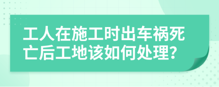 工人在施工时出车祸死亡后工地该如何处理？