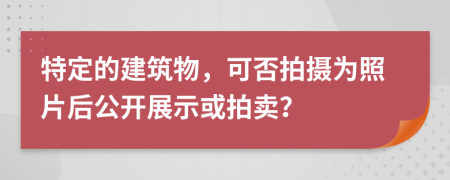 特定的建筑物，可否拍摄为照片后公开展示或拍卖？