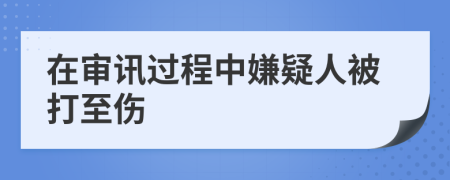 在审讯过程中嫌疑人被打至伤