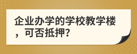 企业办学的学校教学楼，可否抵押？