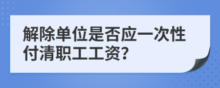 解除单位是否应一次性付清职工工资？